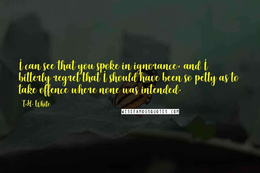 T.H. White quotes: I can see that you spoke in ignorance, and I bitterly regret that I should have been so petty as to take offence where none was intended.