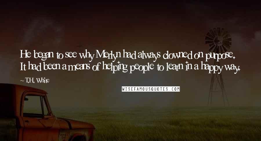 T.H. White quotes: He began to see why Merlyn had always clowned on purpose. It had been a means of helping people to learn in a happy way.