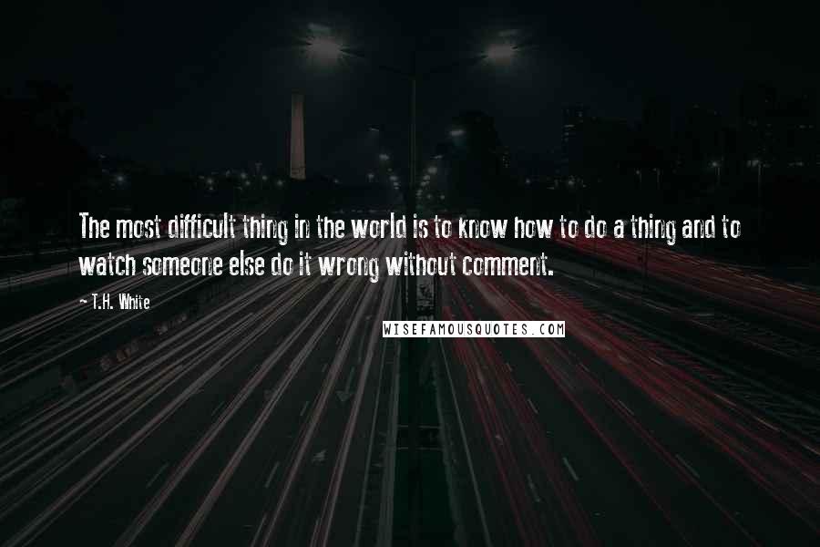 T.H. White quotes: The most difficult thing in the world is to know how to do a thing and to watch someone else do it wrong without comment.