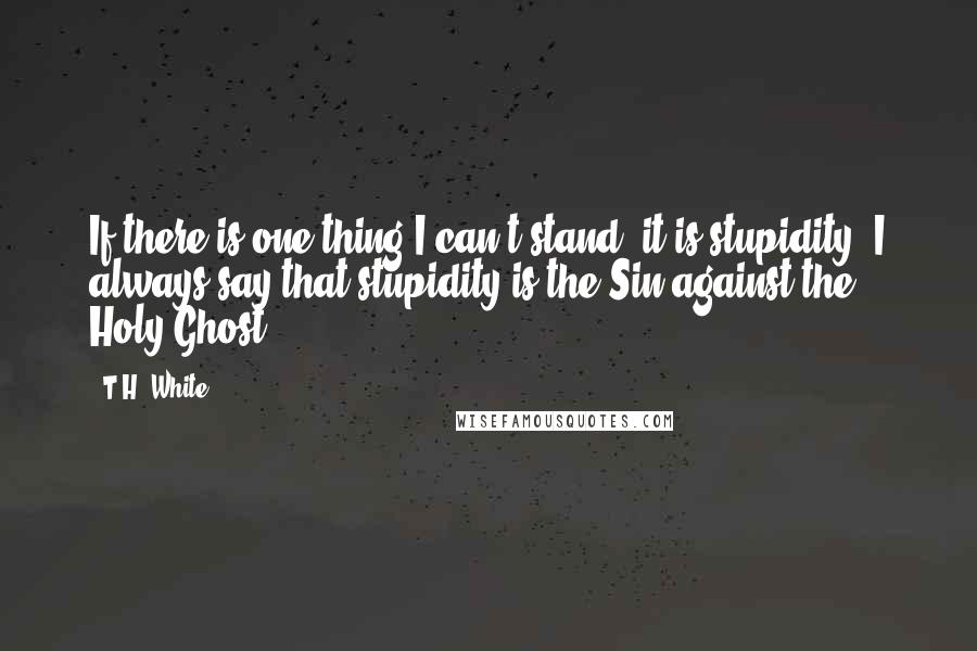 T.H. White quotes: If there is one thing I can't stand, it is stupidity. I always say that stupidity is the Sin against the Holy Ghost.