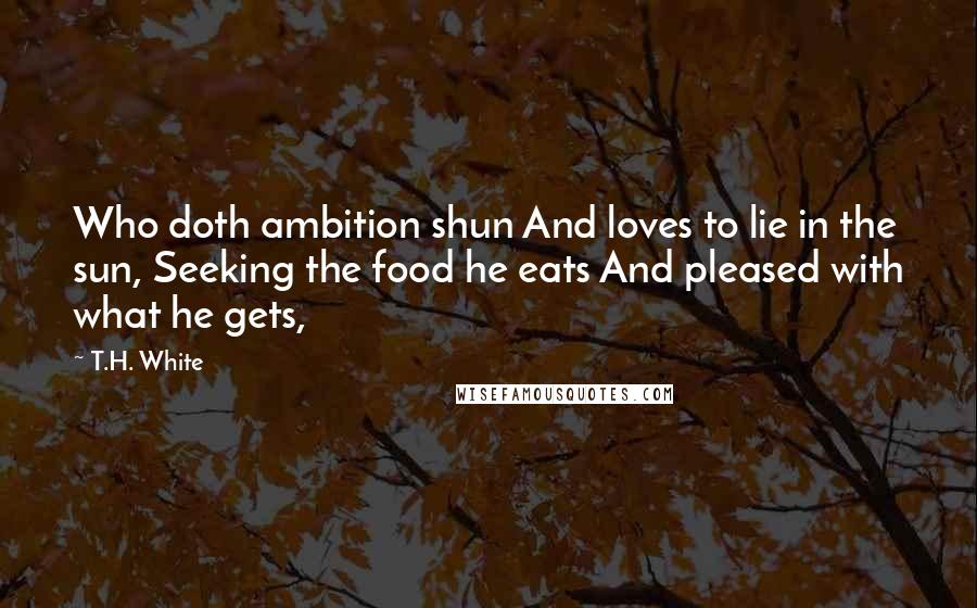 T.H. White quotes: Who doth ambition shun And loves to lie in the sun, Seeking the food he eats And pleased with what he gets,