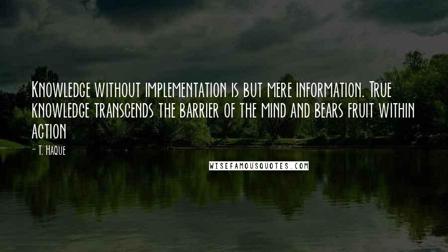 T. Haque quotes: Knowledge without implementation is but mere information. True knowledge transcends the barrier of the mind and bears fruit within action