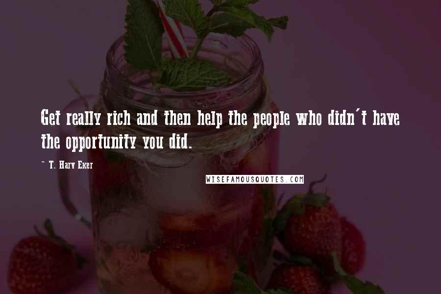 T. Harv Eker quotes: Get really rich and then help the people who didn't have the opportunity you did.