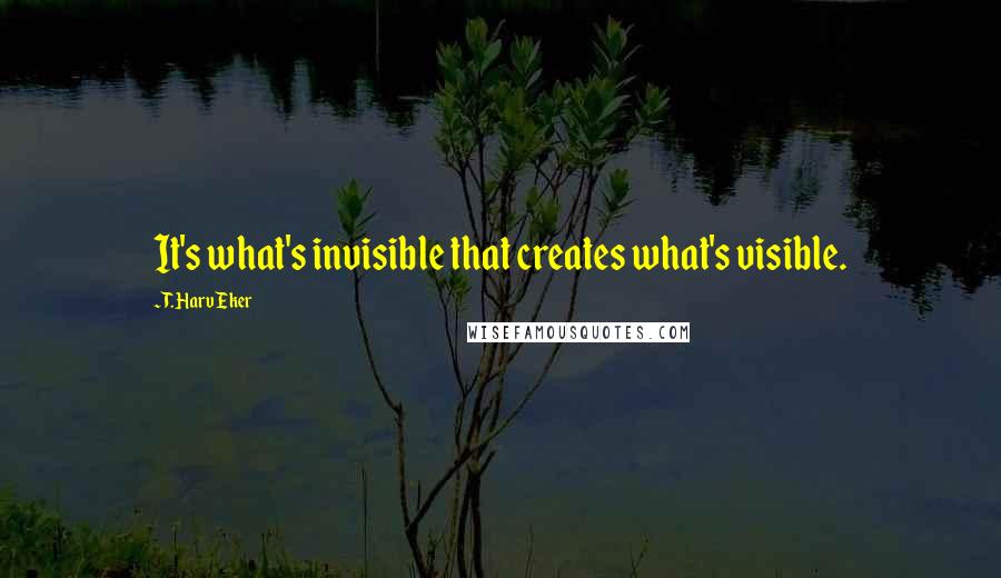 T. Harv Eker quotes: It's what's invisible that creates what's visible.