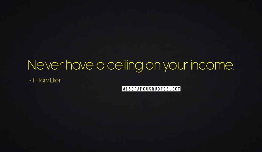 T. Harv Eker quotes: Never have a ceiling on your income.