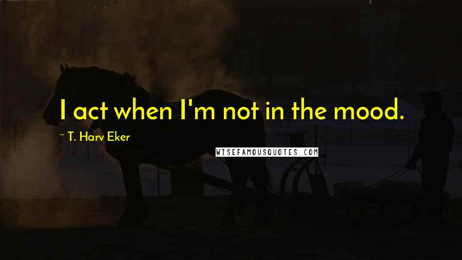T. Harv Eker quotes: I act when I'm not in the mood.