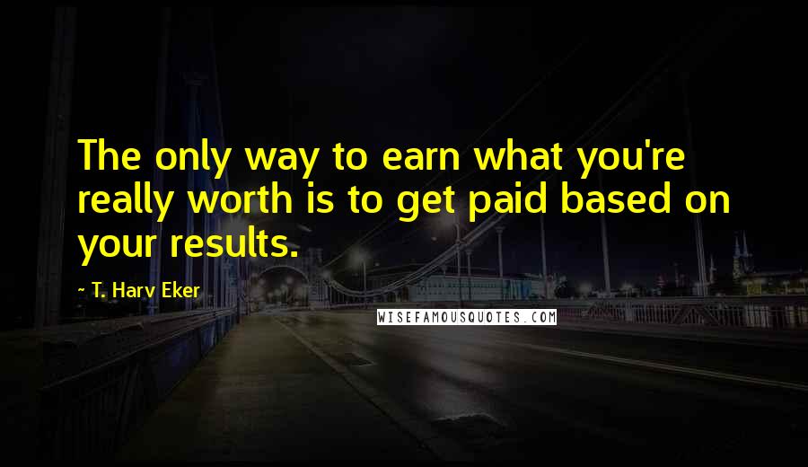 T. Harv Eker quotes: The only way to earn what you're really worth is to get paid based on your results.