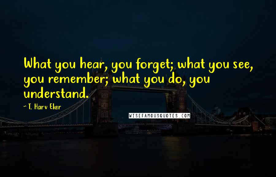 T. Harv Eker quotes: What you hear, you forget; what you see, you remember; what you do, you understand.