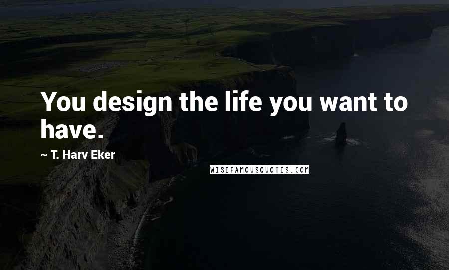 T. Harv Eker quotes: You design the life you want to have.