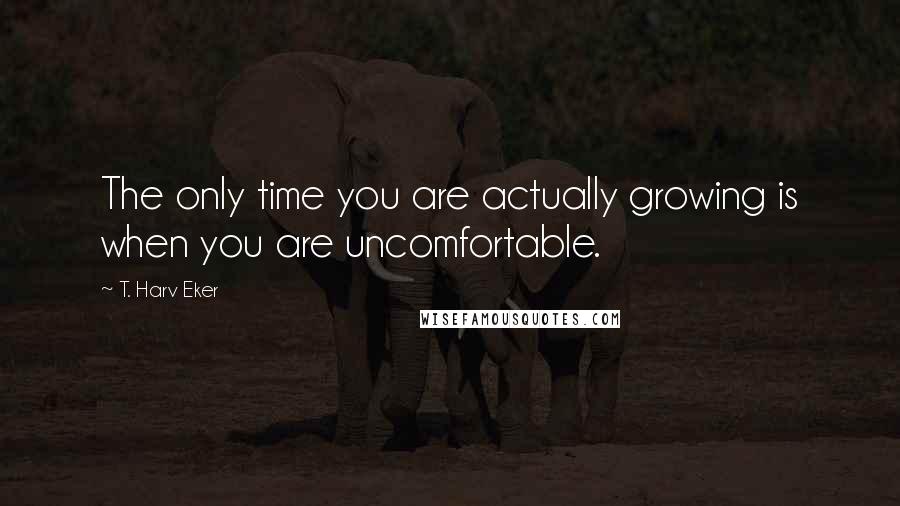 T. Harv Eker quotes: The only time you are actually growing is when you are uncomfortable.