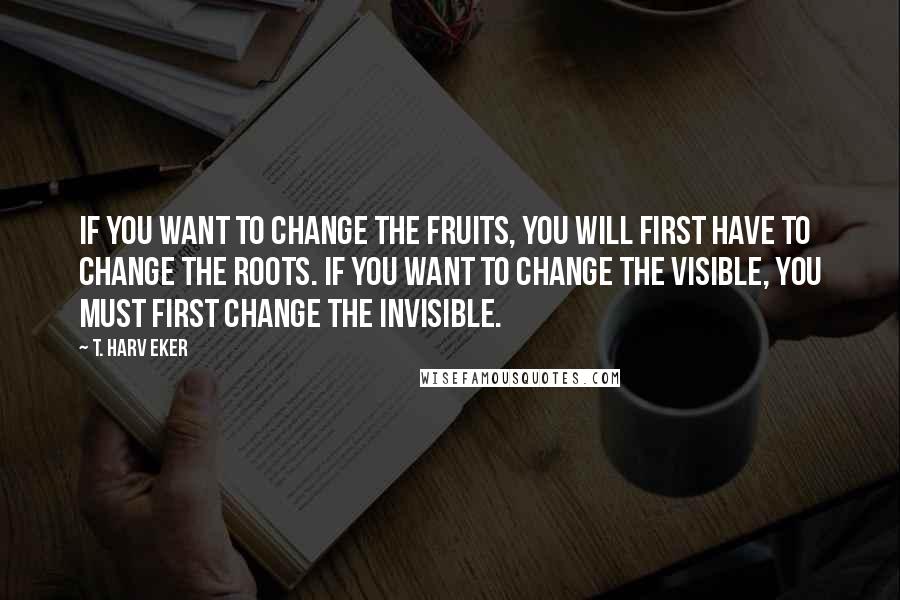 T. Harv Eker quotes: If you want to change the fruits, you will first have to change the roots. If you want to change the visible, you must first change the invisible.