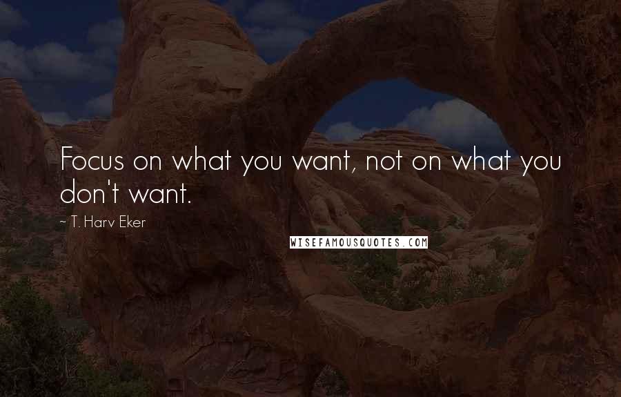 T. Harv Eker quotes: Focus on what you want, not on what you don't want.