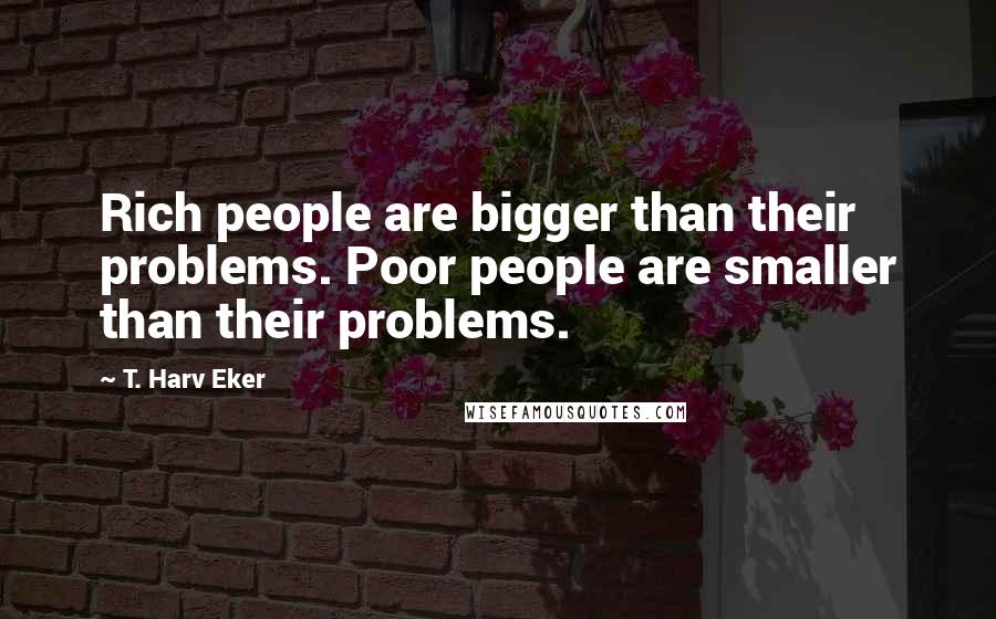 T. Harv Eker quotes: Rich people are bigger than their problems. Poor people are smaller than their problems.