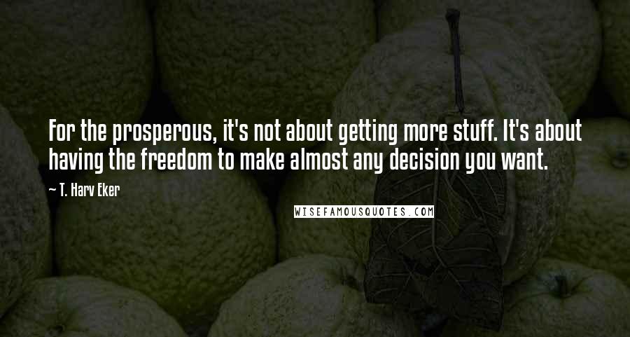 T. Harv Eker quotes: For the prosperous, it's not about getting more stuff. It's about having the freedom to make almost any decision you want.