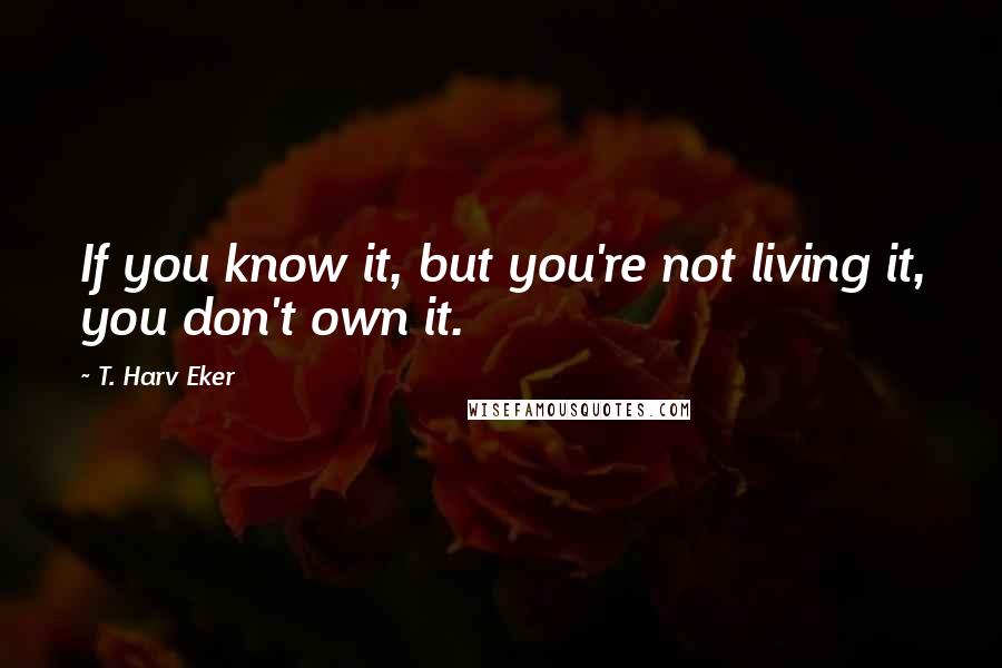 T. Harv Eker quotes: If you know it, but you're not living it, you don't own it.
