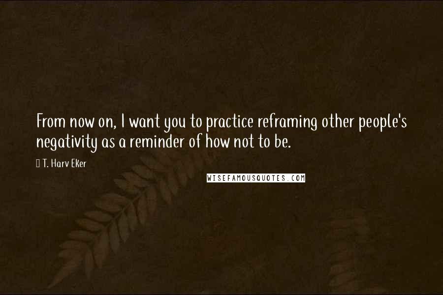 T. Harv Eker quotes: From now on, I want you to practice reframing other people's negativity as a reminder of how not to be. T. Harv Eker quotes: From now on, I want you to practice reframing other people's negativity as a reminder of how not to be.