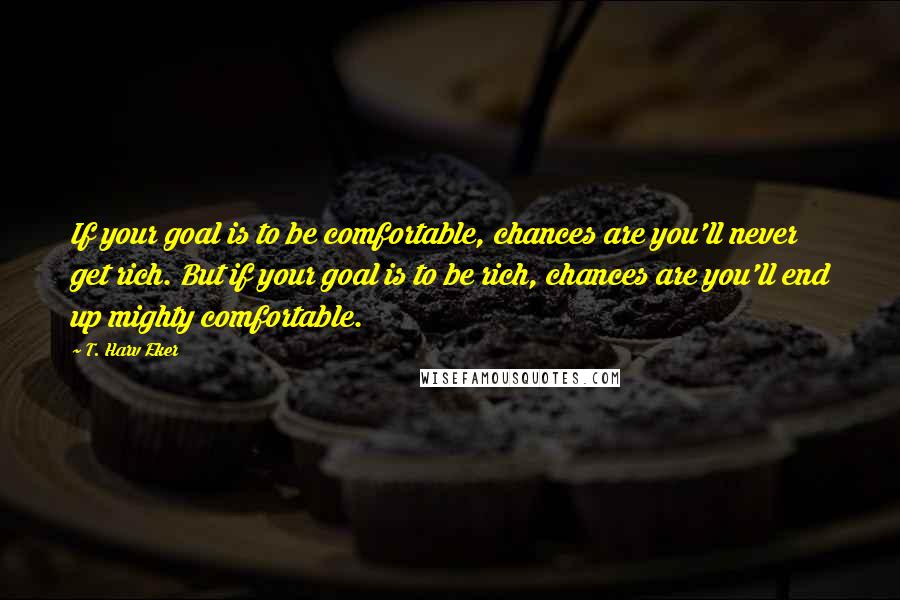 T. Harv Eker quotes: If your goal is to be comfortable, chances are you'll never get rich. But if your goal is to be rich, chances are you'll end up mighty comfortable.