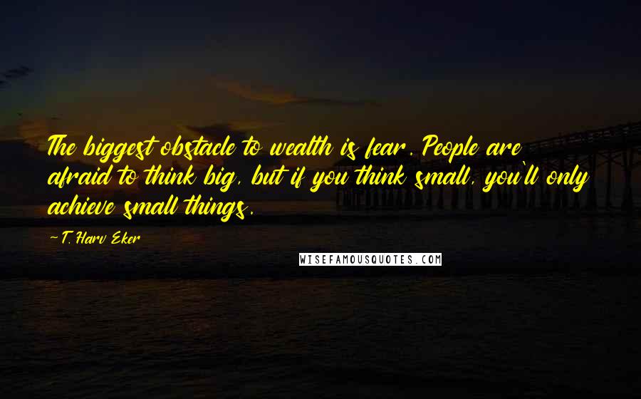 T. Harv Eker quotes: The biggest obstacle to wealth is fear. People are afraid to think big, but if you think small, you'll only achieve small things.