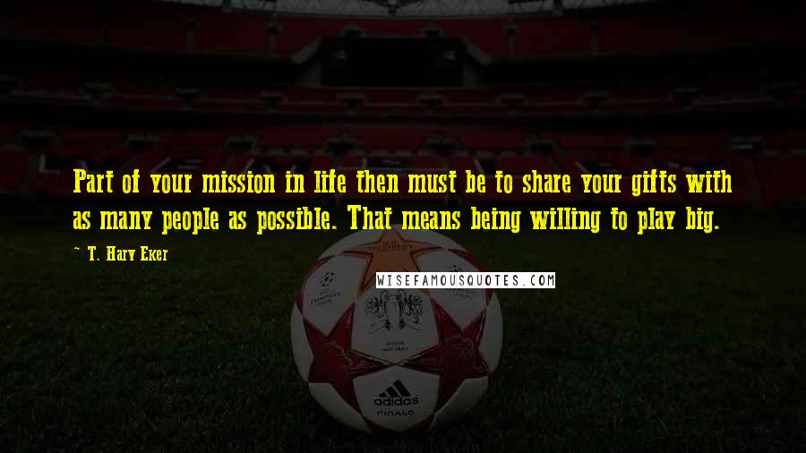 T. Harv Eker quotes: Part of your mission in life then must be to share your gifts with as many people as possible. That means being willing to play big.