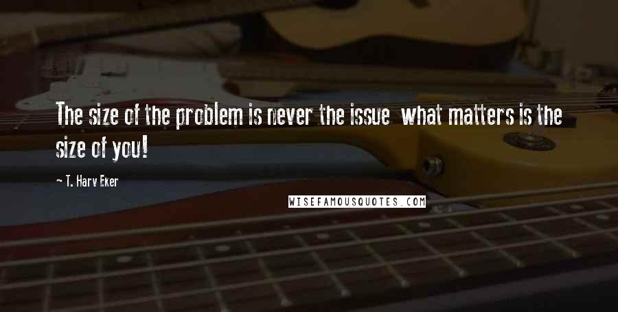 T. Harv Eker quotes: The size of the problem is never the issue what matters is the size of you!