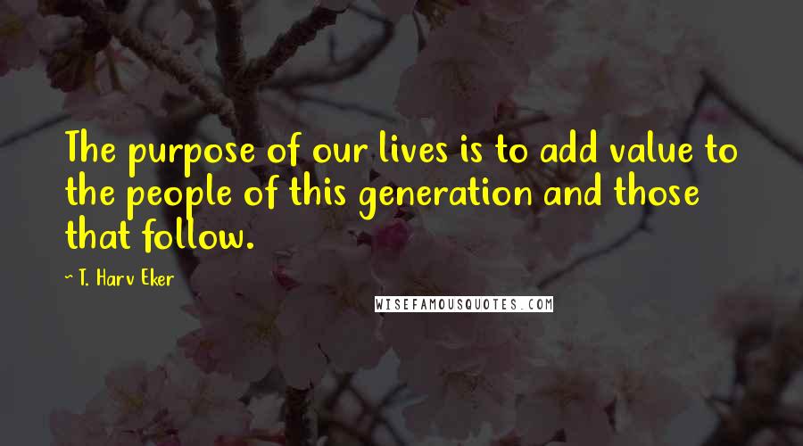 T. Harv Eker quotes: The purpose of our lives is to add value to the people of this generation and those that follow.