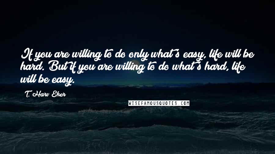 T. Harv Eker quotes: If you are willing to do only what's easy, life will be hard. But if you are willing to do what's hard, life will be easy.