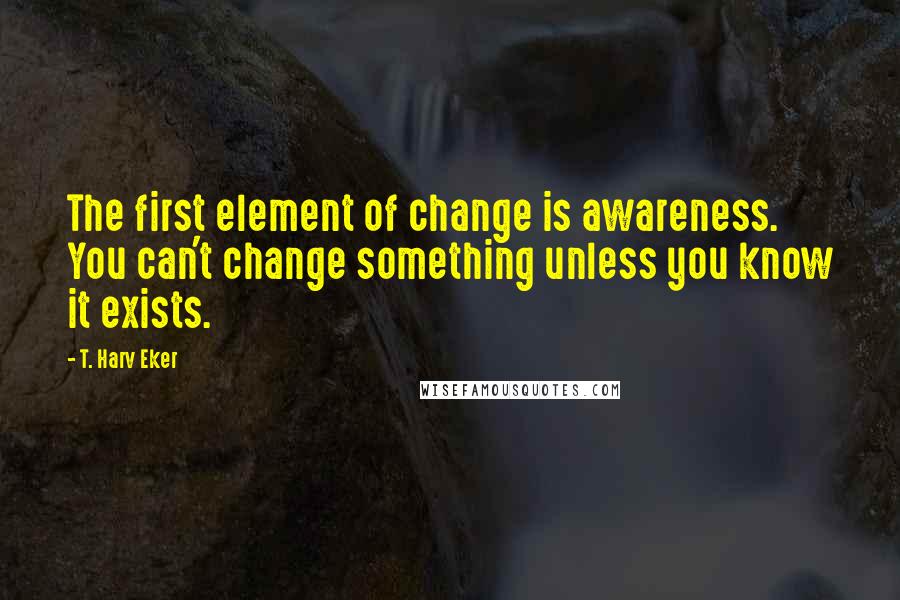 T. Harv Eker quotes: The first element of change is awareness. You can't change something unless you know it exists.