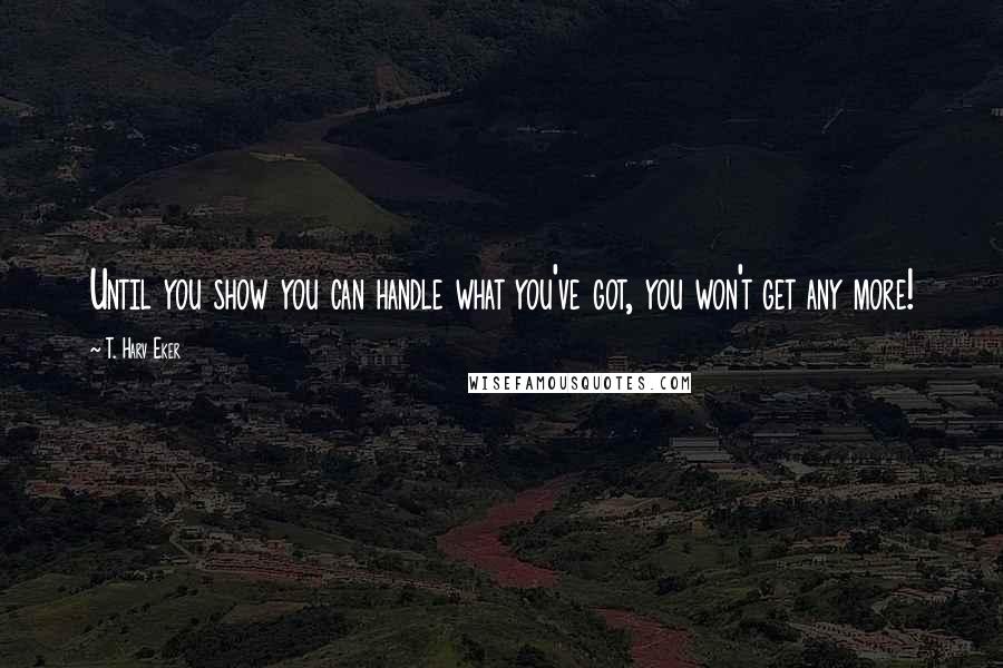 T. Harv Eker quotes: Until you show you can handle what you've got, you won't get any more!