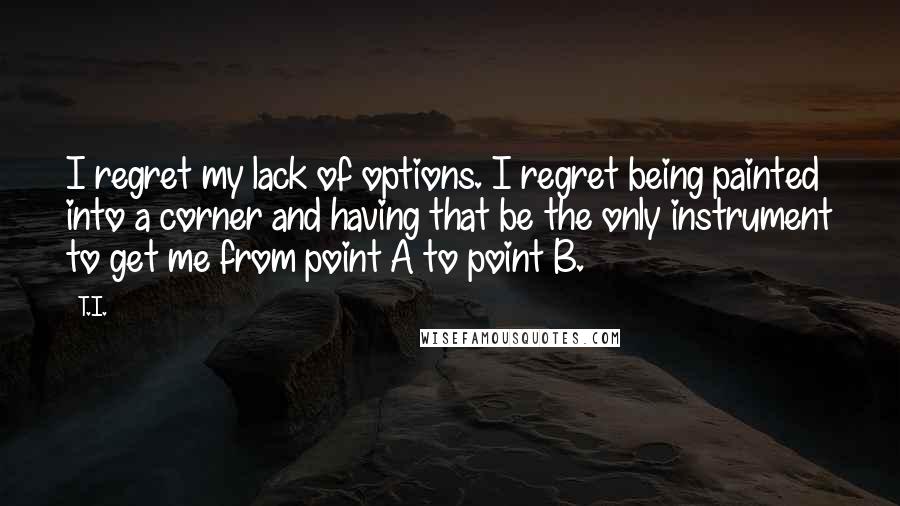 T.I. quotes: I regret my lack of options. I regret being painted into a corner and having that be the only instrument to get me from point A to point B. T.I. quotes: I regret my lack of options. I regret being painted into a corner and having that be the only instrument to get me from point A to point B.