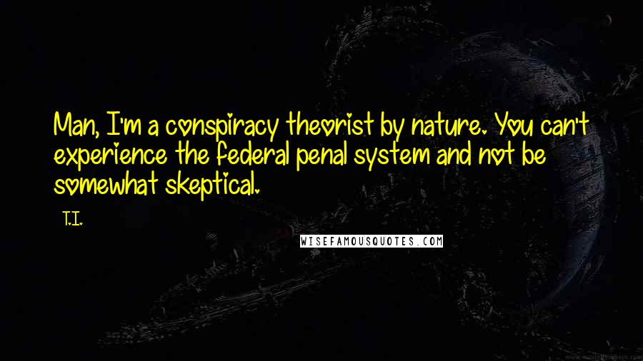 T.I. quotes: Man, I'm a conspiracy theorist by nature. You can't experience the federal penal system and not be somewhat skeptical.