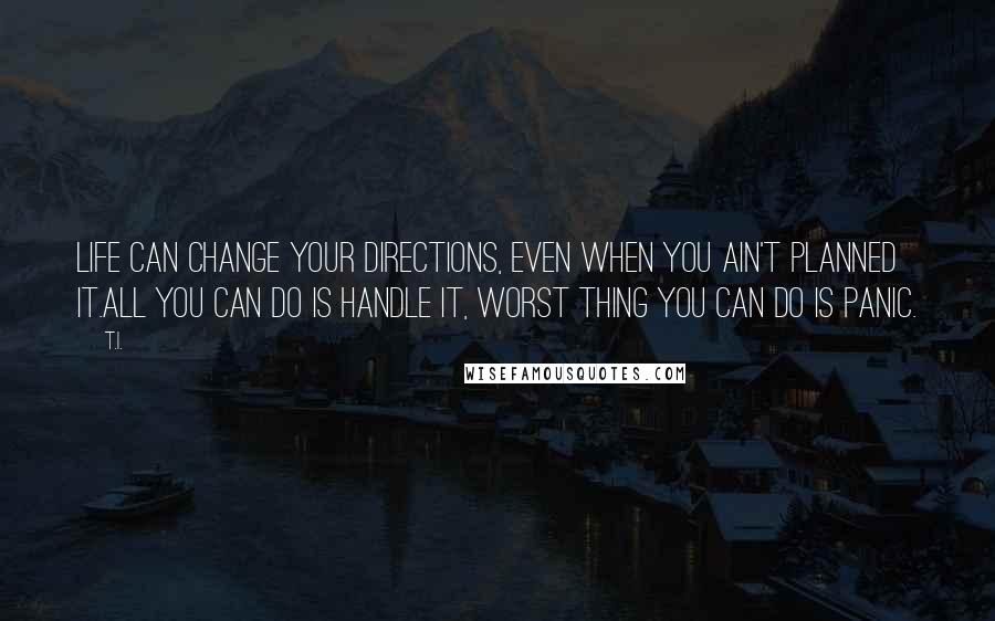 T.I. quotes: Life can change your directions, even when you ain't planned it.All you can do is handle it, worst thing you can do is panic.
