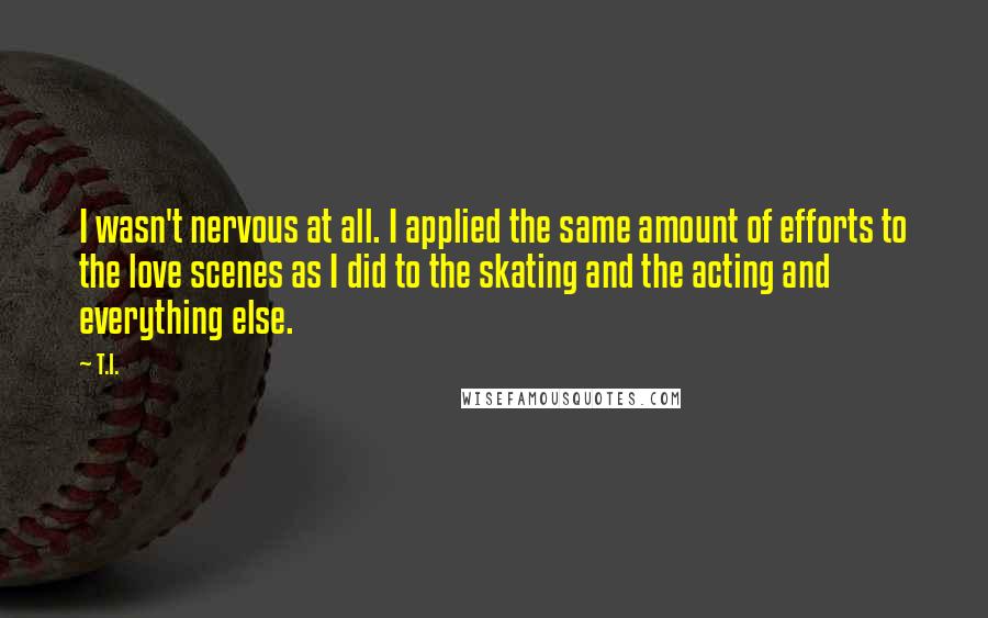 T.I. quotes: I wasn't nervous at all. I applied the same amount of efforts to the love scenes as I did to the skating and the acting and everything else. T.I. quotes: I wasn't nervous at all. I applied the same amount of efforts to the love scenes as I did to the skating and the acting and everything else.