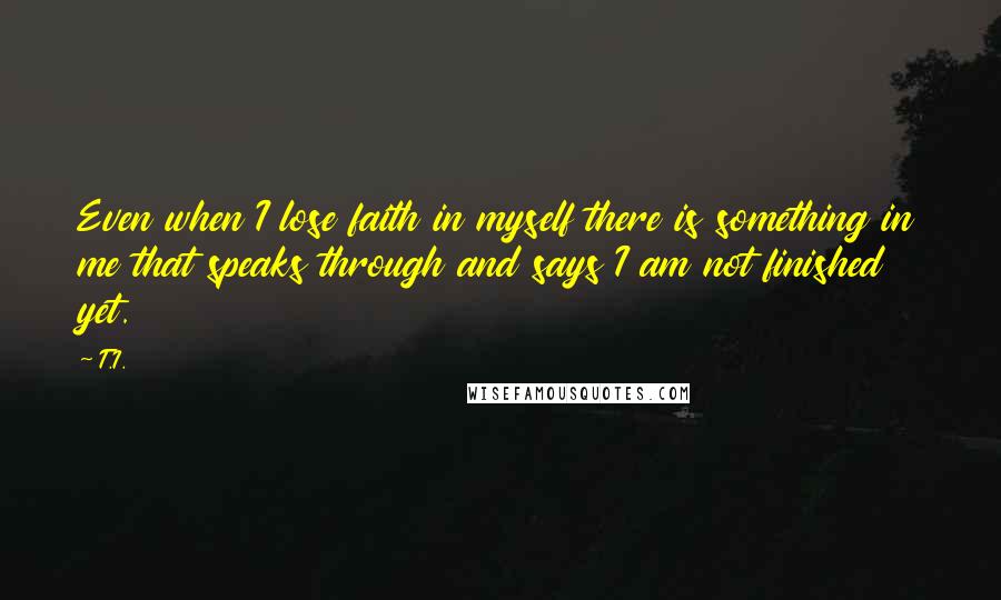 T.I. quotes: Even when I lose faith in myself there is something in me that speaks through and says I am not finished yet. T.I. quotes: Even when I lose faith in myself there is something in me that speaks through and says I am not finished yet.