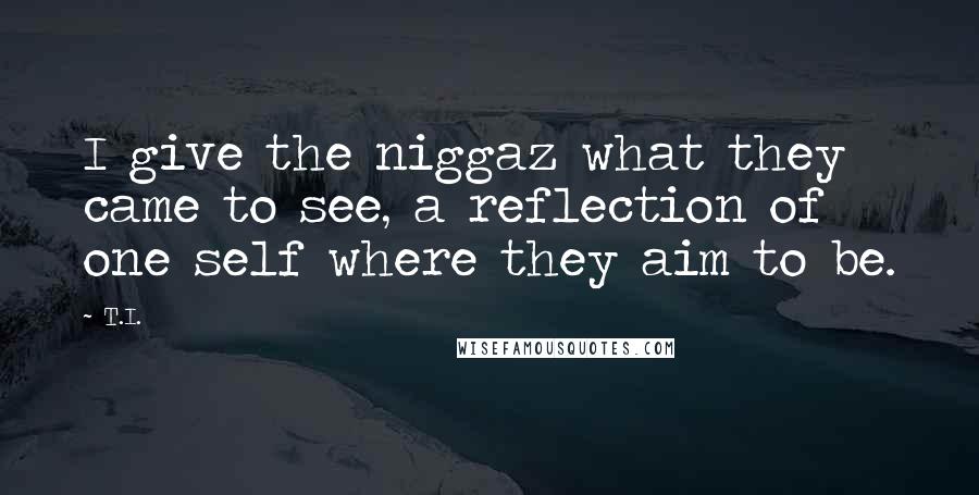 T.I. quotes: I give the niggaz what they came to see, a reflection of one self where they aim to be.
