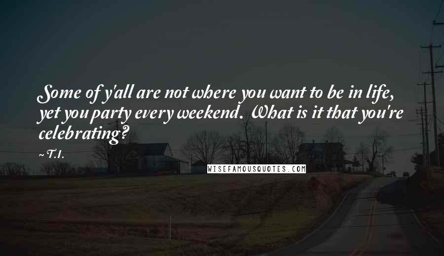T.I. quotes: Some of y'all are not where you want to be in life, yet you party every weekend. What is it that you're celebrating? T.I. quotes: Some of y'all are not where you want to be in life, yet you party every weekend. What is it that you're celebrating?