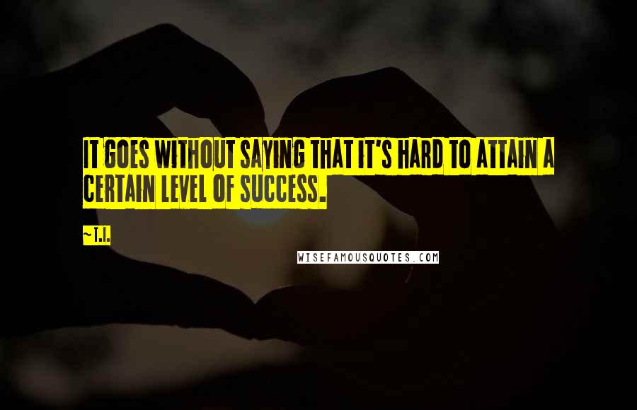 T.I. quotes: It goes without saying that it's hard to attain a certain level of success.