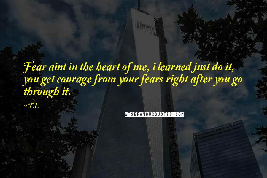 T.I. quotes: Fear aint in the heart of me, i learned just do it, you get courage from your fears right after you go through it. T.I. quotes: Fear aint in the heart of me, i learned just do it, you get courage from your fears right after you go through it.