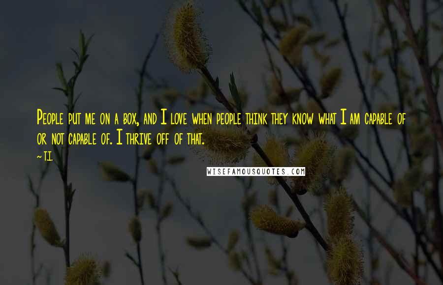 T.I. quotes: People put me on a box, and I love when people think they know what I am capable of or not capable of. I thrive off of that. T.I. quotes: People put me on a box, and I love when people think they know what I am capable of or not capable of. I thrive off of that.