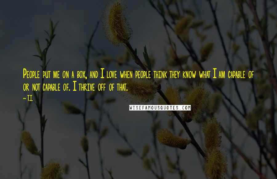 T.I. quotes: People put me on a box, and I love when people think they know what I am capable of or not capable of. I thrive off of that.