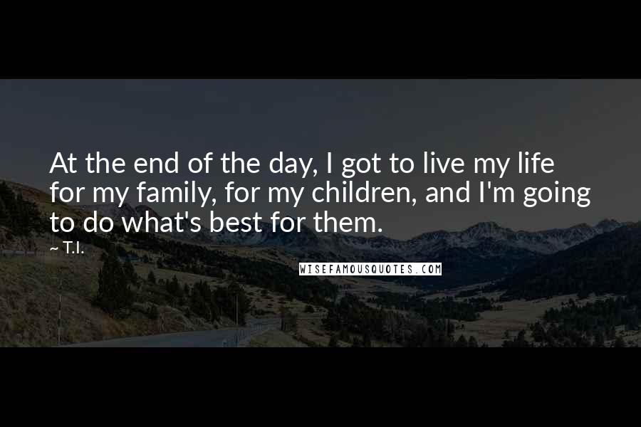 T.I. quotes: At the end of the day, I got to live my life for my family, for my children, and I'm going to do what's best for them. T.I. quotes: At the end of the day, I got to live my life for my family, for my children, and I'm going to do what's best for them.