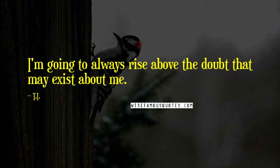 T.I. quotes: I'm going to always rise above the doubt that may exist about me.