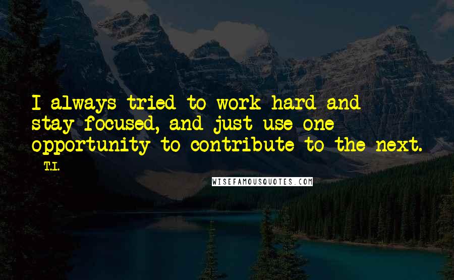 T.I. quotes: I always tried to work hard and stay focused, and just use one opportunity to contribute to the next. T.I. quotes: I always tried to work hard and stay focused, and just use one opportunity to contribute to the next.