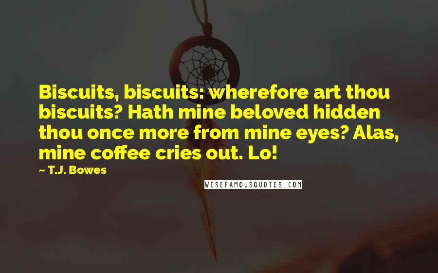 T.J. Bowes quotes: Biscuits, biscuits: wherefore art thou biscuits? Hath mine beloved hidden thou once more from mine eyes? Alas, mine coffee cries out. Lo!