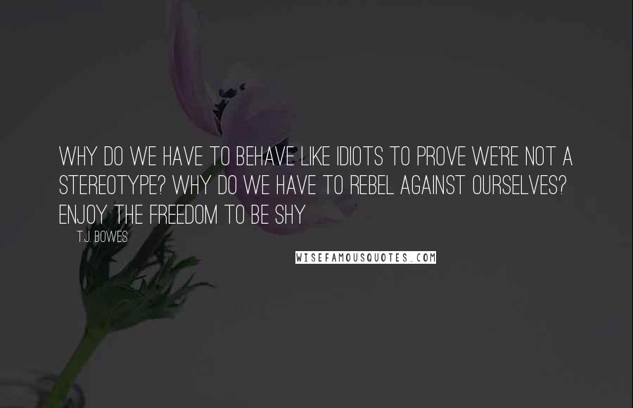 T.J. Bowes quotes: Why do we have to behave like idiots to prove we're not a stereotype? Why do we have to rebel against ourselves? Enjoy the freedom to be shy
