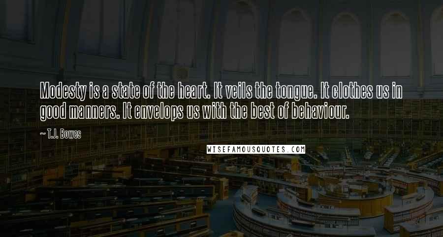 T.J. Bowes quotes: Modesty is a state of the heart. It veils the tongue. It clothes us in good manners. It envelops us with the best of behaviour.