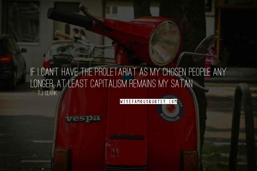 T.J. Clark quotes: If I can't have the proletariat as my chosen people any longer, at least capitalism remains my Satan.