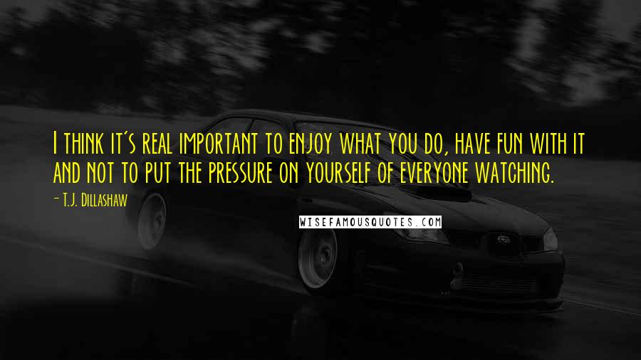 T.J. Dillashaw quotes: I think it's real important to enjoy what you do, have fun with it and not to put the pressure on yourself of everyone watching. T.J. Dillashaw quotes: I think it's real important to enjoy what you do, have fun with it and not to put the pressure on yourself of everyone watching.