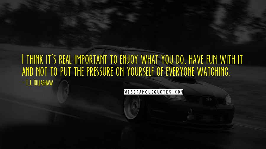 T.J. Dillashaw quotes: I think it's real important to enjoy what you do, have fun with it and not to put the pressure on yourself of everyone watching.