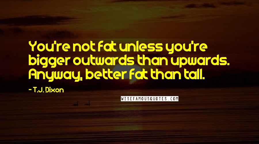 T.J. Dixon quotes: You're not fat unless you're bigger outwards than upwards. Anyway, better fat than tall.