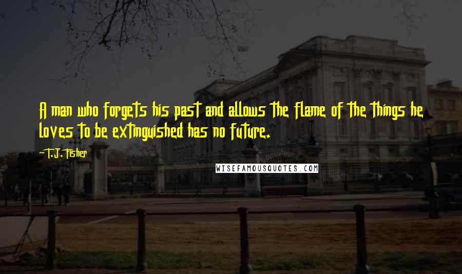 T.J. Fisher quotes: A man who forgets his past and allows the flame of the things he loves to be extinguished has no future. T.J. Fisher quotes: A man who forgets his past and allows the flame of the things he loves to be extinguished has no future.